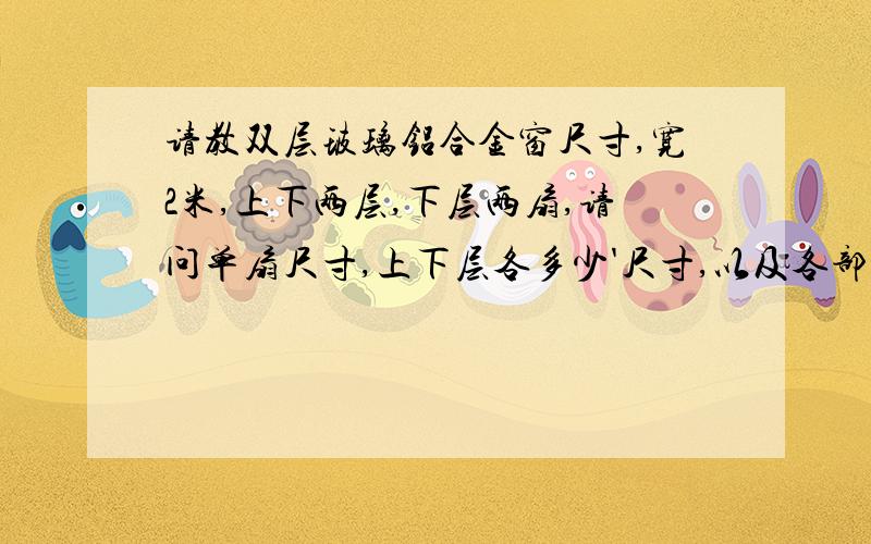 请教双层玻璃铝合金窗尺寸,宽2米,上下两层,下层两扇,请问单扇尺寸,上下层各多少'尺寸,以及各部位玻璃尺寸,