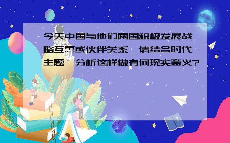 今天中国与他们两国积极发展战略互惠或伙伴关系,请结合时代主题,分析这样做有何现实意义?