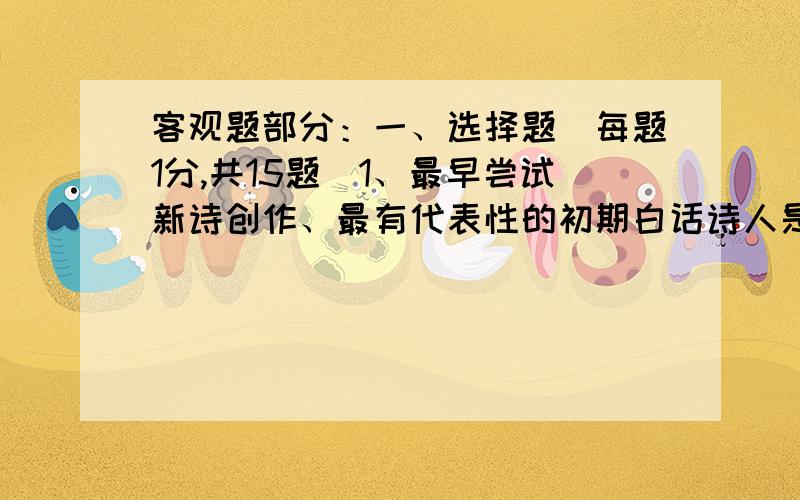 客观题部分：一、选择题（每题1分,共15题）1、最早尝试新诗创作、最有代表性的初期白话诗人是（ ）A.胡适 B.刘半农