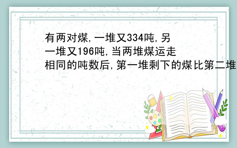 有两对煤,一堆又334吨,另一堆又196吨,当两堆煤运走相同的吨数后,第一堆剩下的煤比第二堆还多3倍,问没堆煤运走多少吨