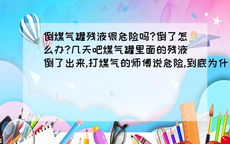 倒煤气罐残液很危险吗?倒了怎么办?几天吧煤气罐里面的残液倒了出来,打煤气的师傅说危险,到底为什么会危险,还有就是怎么去残