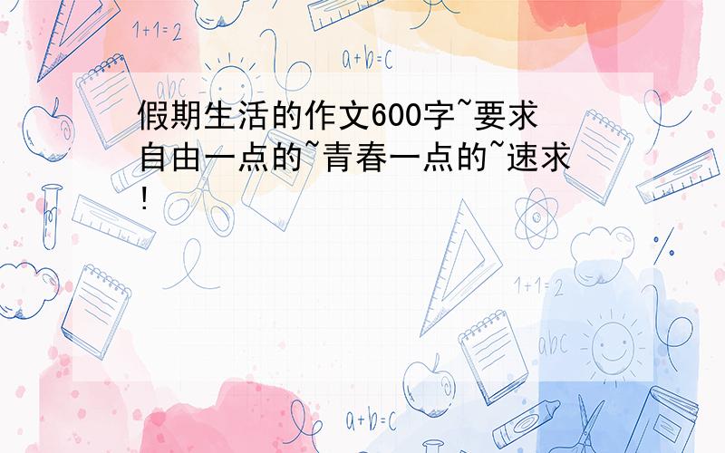 假期生活的作文600字~要求自由一点的~青春一点的~速求!