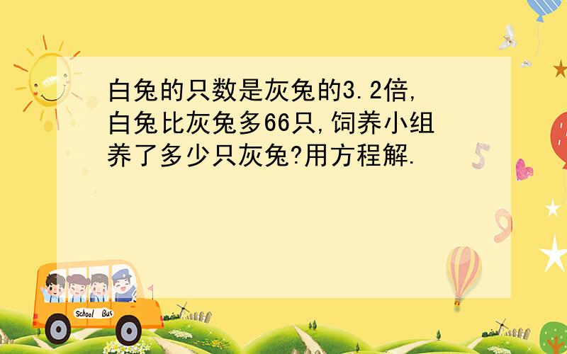 白兔的只数是灰兔的3.2倍,白兔比灰兔多66只,饲养小组养了多少只灰兔?用方程解.