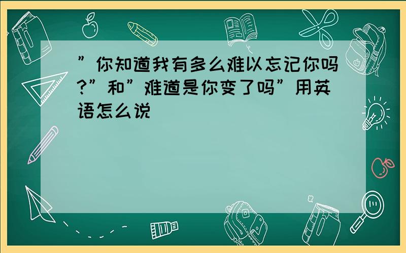 ”你知道我有多么难以忘记你吗?”和”难道是你变了吗”用英语怎么说