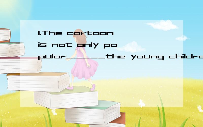 1.The cartoon is not only popular_____the young children but