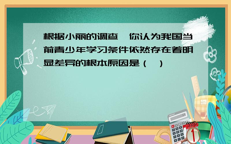 根据小丽的调查,你认为我国当前青少年学习条件依然存在着明显差异的根本原因是（ ）