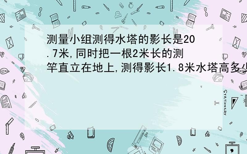 测量小组测得水塔的影长是20.7米,同时把一根2米长的测竿直立在地上,测得影长1.8米水塔高多少米?