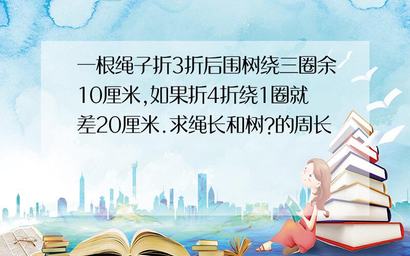 一根绳子折3折后围树绕三圈余10厘米,如果折4折绕1圈就差20厘米.求绳长和树?的周长