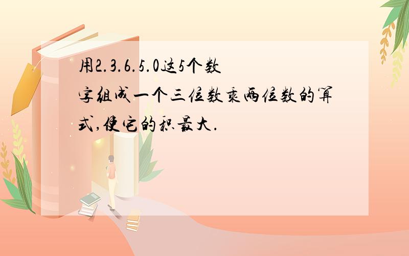 用2.3.6.5.0这5个数字组成一个三位数乘两位数的算式,使它的积最大.