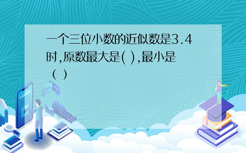 一个三位小数的近似数是3.4时,原数最大是( ),最小是（ ）