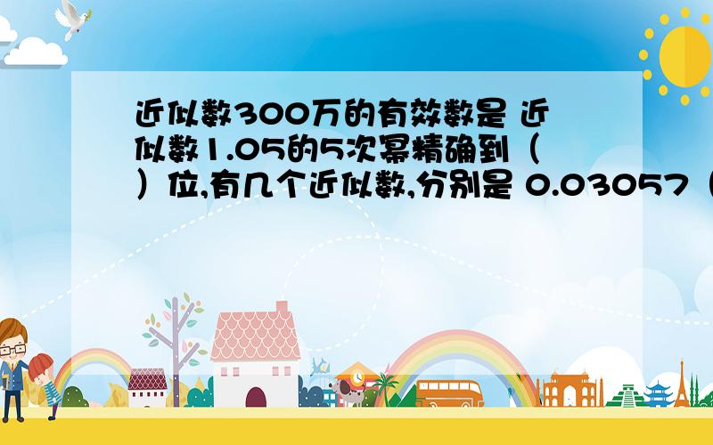 近似数300万的有效数是 近似数1.05的5次幂精确到（）位,有几个近似数,分别是 0.03057（保留3个有效数）