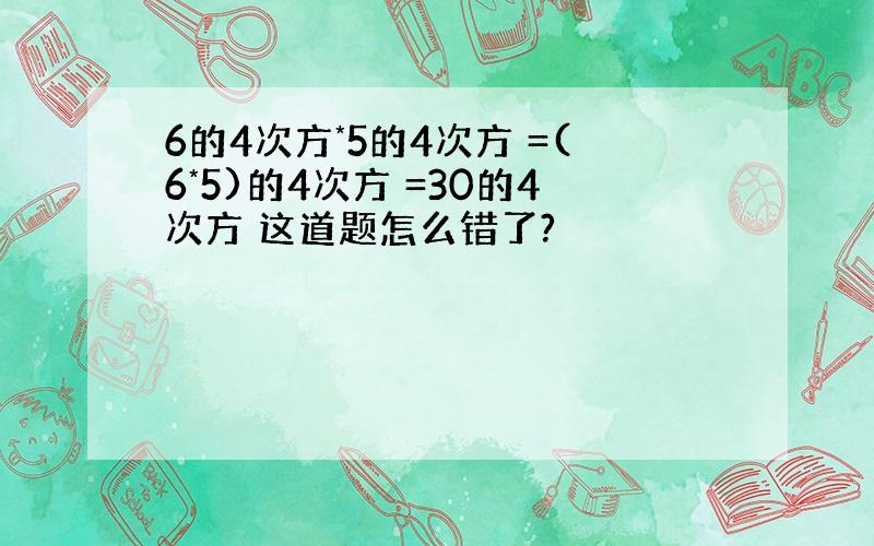 6的4次方*5的4次方 =(6*5)的4次方 =30的4次方 这道题怎么错了?