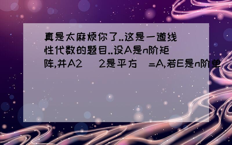 真是太麻烦你了..这是一道线性代数的题目..设A是n阶矩阵,并A2 (2是平方)=A,若E是n阶单