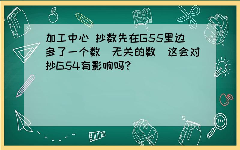 加工中心 抄数先在G55里边多了一个数（无关的数）这会对抄G54有影响吗?