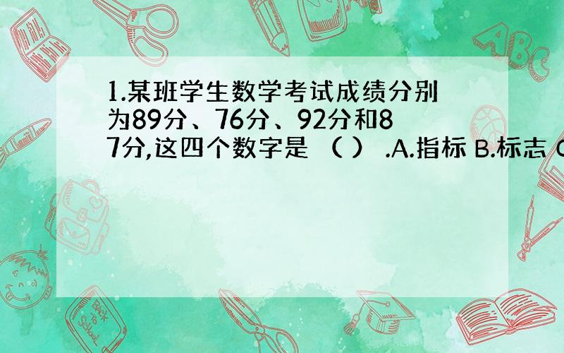 1.某班学生数学考试成绩分别为89分、76分、92分和87分,这四个数字是 （ ） .A.指标 B.标志 C.变量 D.