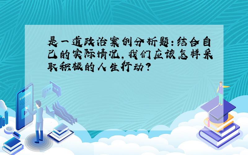 是一道政治案例分析题：结合自己的实际情况,我们应该怎样采取积极的人生行动?