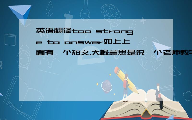 英语翻译too strange to answer如上上面有一个短文，大概意思是说一个老师教学生念字母，然后学生就问：“