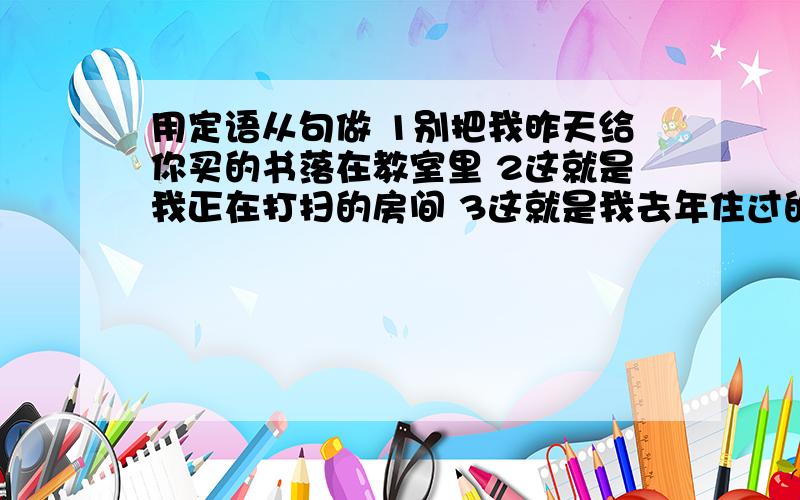 用定语从句做 1别把我昨天给你买的书落在教室里 2这就是我正在打扫的房间 3这就是我去年住过的房子