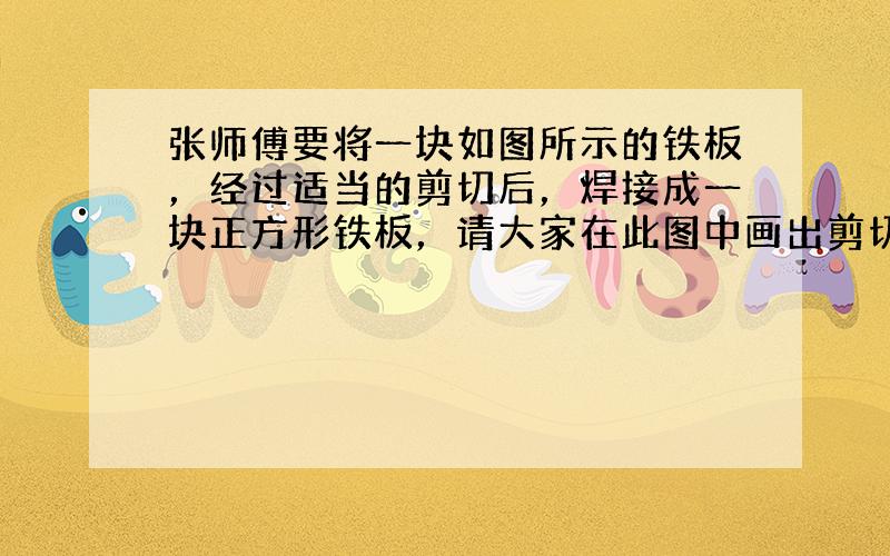 张师傅要将一块如图所示的铁板，经过适当的剪切后，焊接成一块正方形铁板，请大家在此图中画出剪切线，至少画出3种．