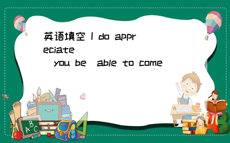 英语填空 I do appreciate _______（you be）able to come