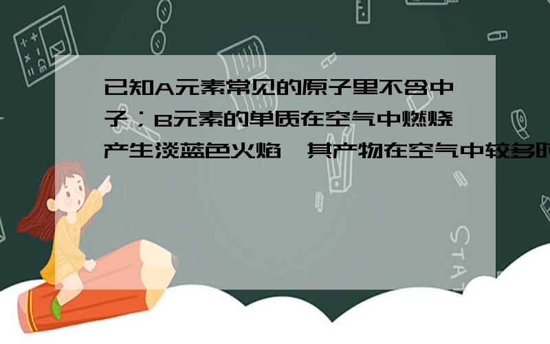 已知A元素常见的原子里不含中子；B元素的单质在空气中燃烧产生淡蓝色火焰,其产物在空气中较多时会导