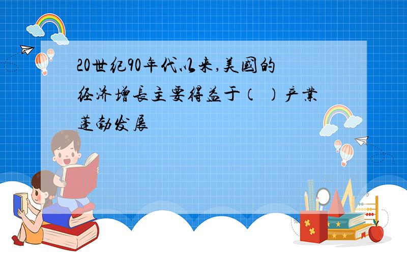 20世纪90年代以来,美国的经济增长主要得益于（ ）产业蓬勃发展