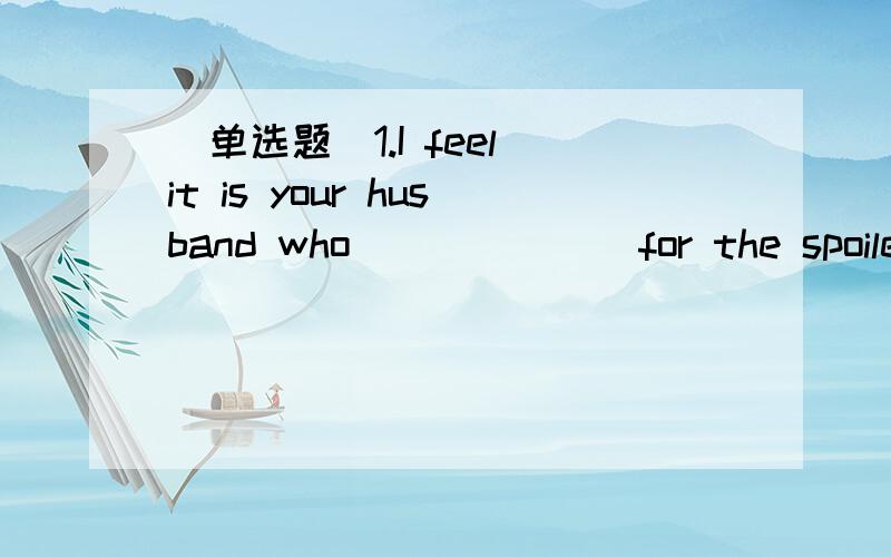 [单选题]1.I feel it is your husband who ______ for the spoiled