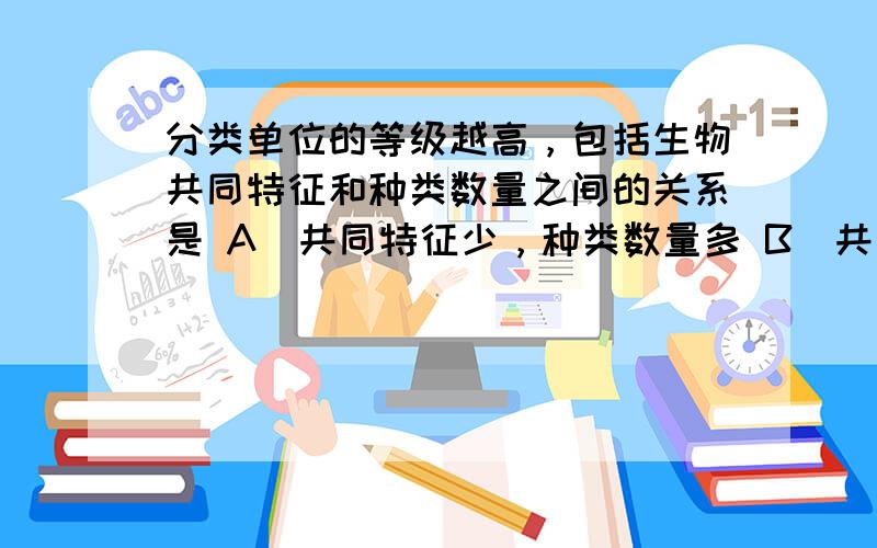 分类单位的等级越高，包括生物共同特征和种类数量之间的关系是 A．共同特征少，种类数量多 B．共同特征少，种类数量少 C．