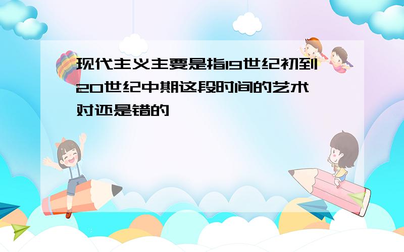 现代主义主要是指19世纪初到20世纪中期这段时间的艺术,对还是错的