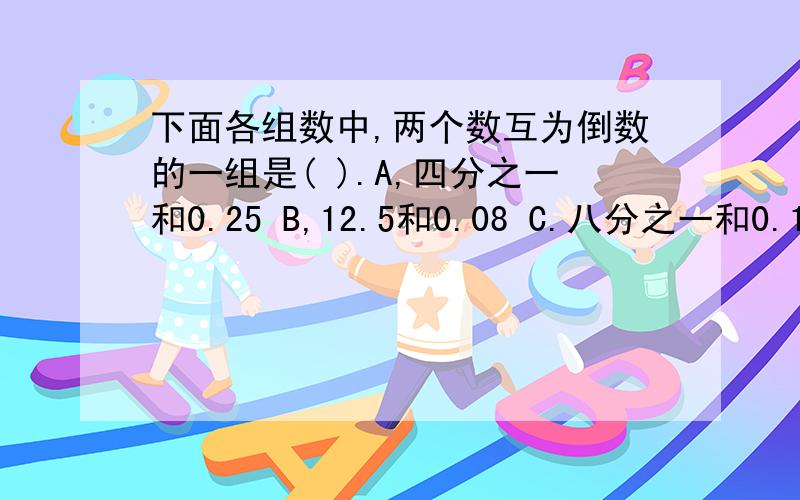 下面各组数中,两个数互为倒数的一组是( ).A,四分之一和0.25 B,12.5和0.08 C.八分之一和0.125