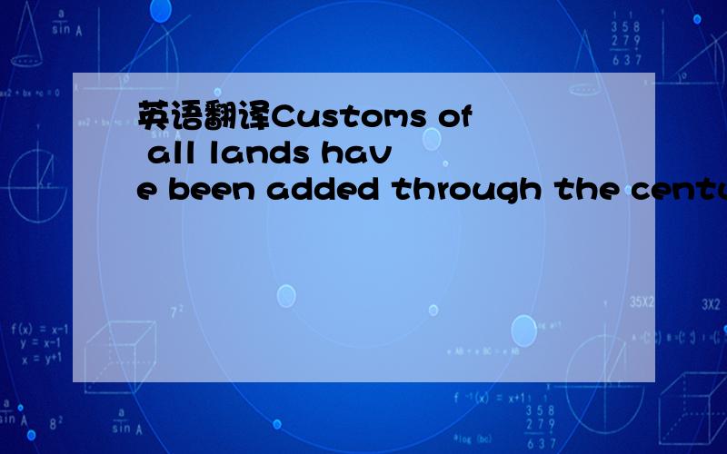 英语翻译Customs of all lands have been added through the centuri