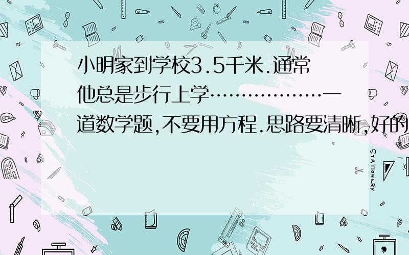 小明家到学校3.5千米.通常他总是步行上学………………一道数学题,不要用方程.思路要清晰,好的有分!