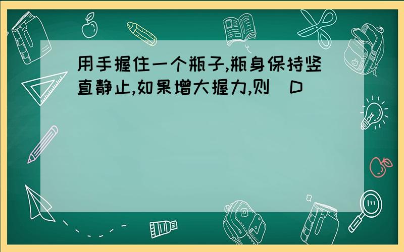 用手握住一个瓶子,瓶身保持竖直静止,如果增大握力,则（D ）