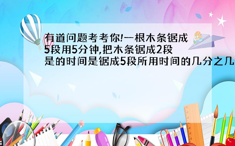 有道问题考考你!一根木条锯成5段用5分钟,把木条锯成2段是的时间是锯成5段所用时间的几分之几?(算数解）分再加!