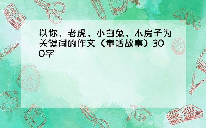 以你、老虎、小白兔、木房子为关键词的作文（童话故事）300字