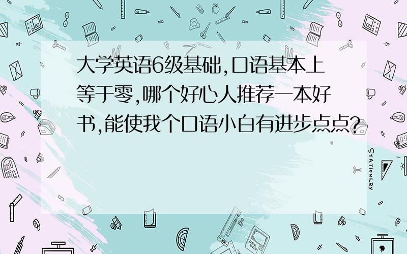 大学英语6级基础,口语基本上等于零,哪个好心人推荐一本好书,能使我个口语小白有进步点点?