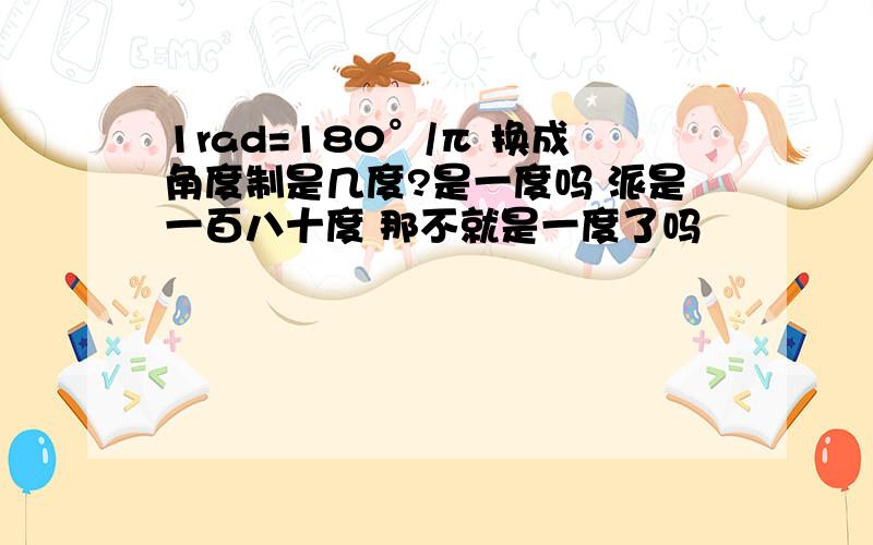 1rad=180°/π 换成角度制是几度?是一度吗 派是一百八十度 那不就是一度了吗