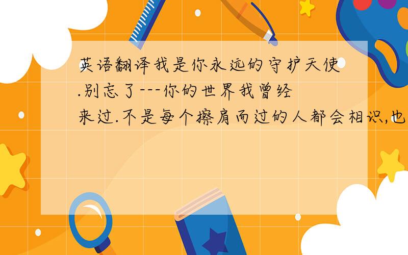 英语翻译我是你永远的守护天使.别忘了---你的世界我曾经来过.不是每个擦肩而过的人都会相识,也不是每个相识的人都会让人牵