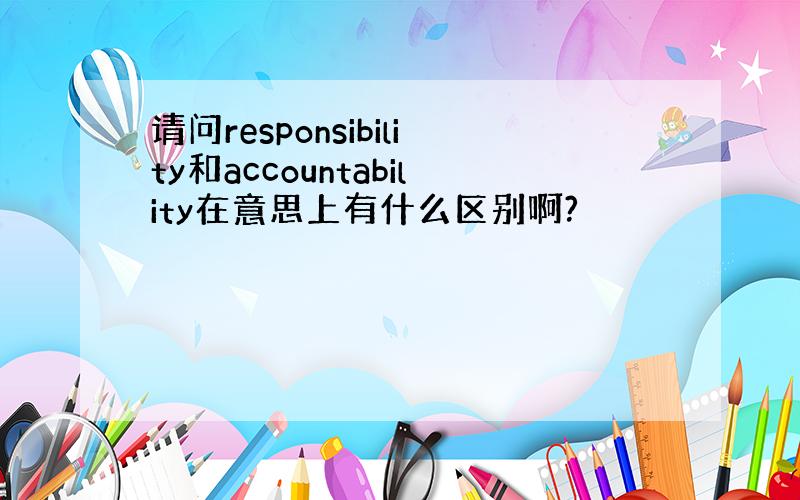 请问responsibility和accountability在意思上有什么区别啊?