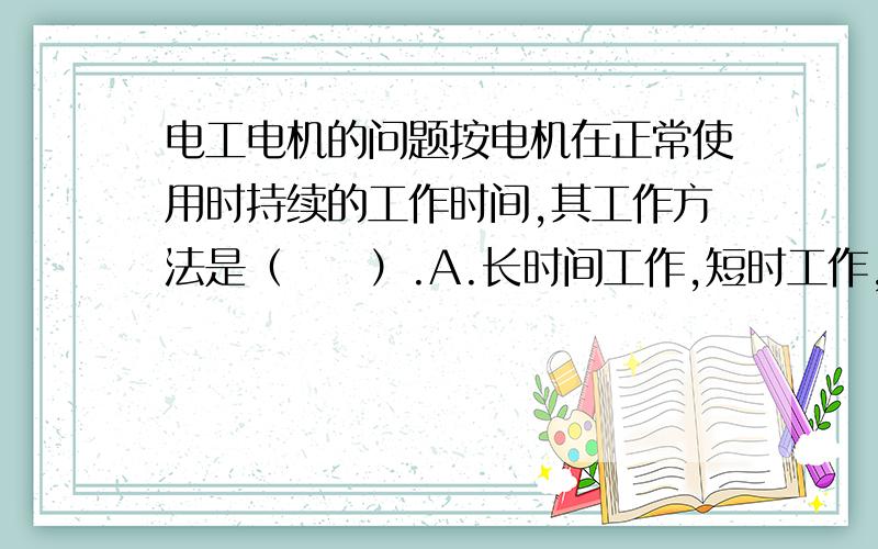 电工电机的问题按电机在正常使用时持续的工作时间,其工作方法是（　　）.A.长时间工作,短时工作,短时重复工作 B.定时工