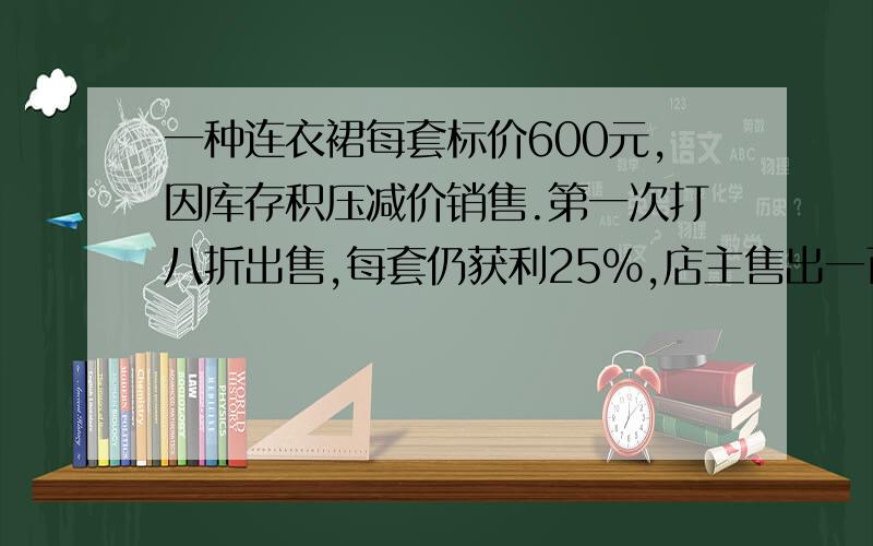 一种连衣裙每套标价600元,因库存积压减价销售.第一次打八折出售,每套仍获利25%,店主售出一百套后,当连衣裙卖完时,商