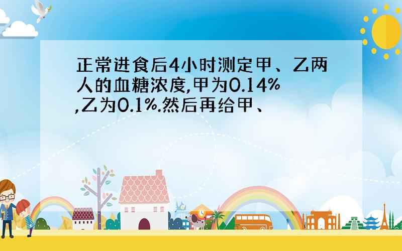 正常进食后4小时测定甲、乙两人的血糖浓度,甲为0.14%,乙为0.1%.然后再给甲、