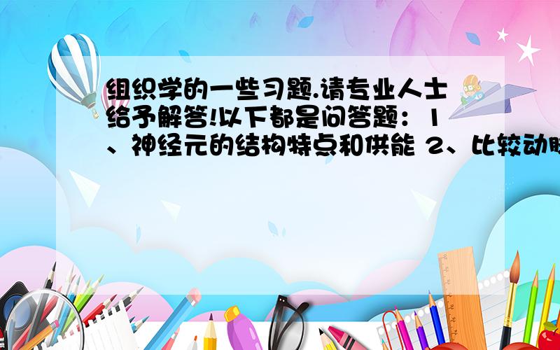 组织学的一些习题.请专业人士给予解答!以下都是问答题：1、神经元的结构特点和供能 2、比较动脉和静脉