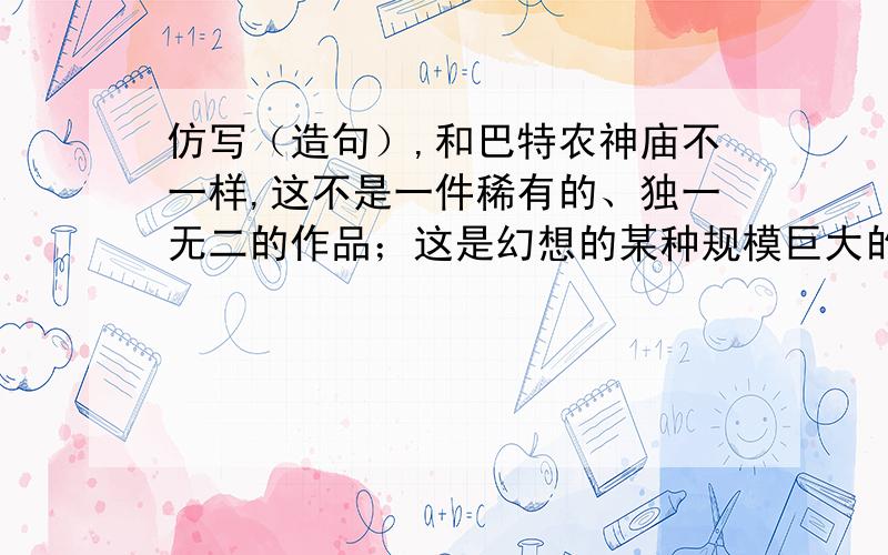 仿写（造句）,和巴特农神庙不一样,这不是一件稀有的、独一无二的作品；这是幻想的某种规模巨大的典范.仿照这句话,用“……这