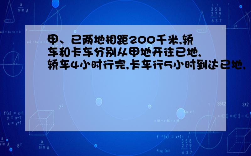 甲、已两地相距200千米,轿车和卡车分别从甲地开往已地,轿车4小时行完,卡车行5小时到达已地,