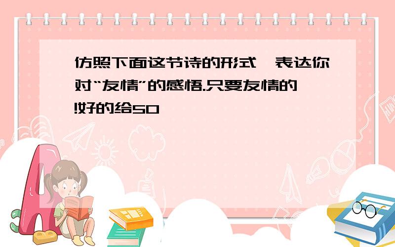 仿照下面这节诗的形式,表达你对“友情”的感悟.只要友情的!好的给50