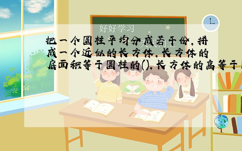 把一个圆柱平均分成若干份,拼成一个近似的长方体,长方体的底面积等于圆柱的(),长方体的高等于圆柱的（）