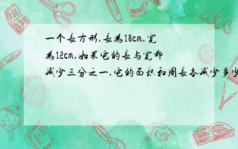 一个长方形,长为18cm,宽为12cm,如果它的长与宽都减少三分之一,它的面积和周长各减少多少?