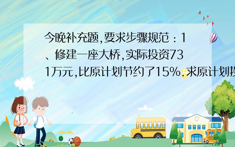 今晚补充题,要求步骤规范：1、修建一座大桥,实际投资731万元,比原计划节约了15%.求原计划投