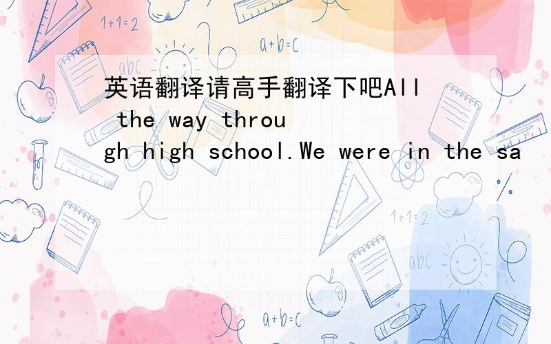 英语翻译请高手翻译下吧All the way through high school.We were in the sa